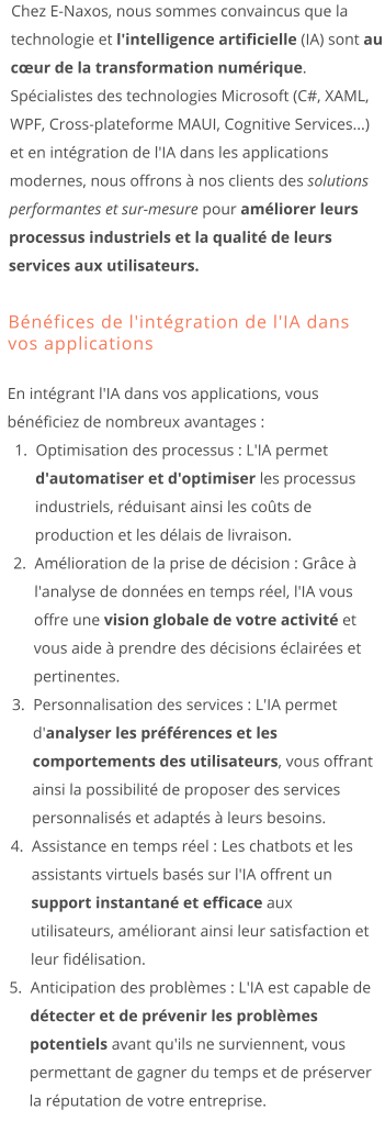Chez E-Naxos, nous sommes convaincus que la technologie et l'intelligence artificielle (IA) sont au cœur de la transformation numérique. Spécialistes des technologies Microsoft (C#, XAML, WPF, Cross-plateforme MAUI, Cognitive Services...) et en intégration de l'IA dans les applications modernes, nous offrons à nos clients des solutions performantes et sur-mesure pour améliorer leurs processus industriels et la qualité de leurs services aux utilisateurs.  Bénéfices de l'intégration de l'IA dans vos applications En intégrant l'IA dans vos applications, vous bénéficiez de nombreux avantages : 	1.	Optimisation des processus : L'IA permet d'automatiser et d'optimiser les processus industriels, réduisant ainsi les coûts de production et les délais de livraison. 	2.	Amélioration de la prise de décision : Grâce à l'analyse de données en temps réel, l'IA vous offre une vision globale de votre activité et vous aide à prendre des décisions éclairées et pertinentes. 	3.	Personnalisation des services : L'IA permet d'analyser les préférences et les comportements des utilisateurs, vous offrant ainsi la possibilité de proposer des services personnalisés et adaptés à leurs besoins. 	4.	Assistance en temps réel : Les chatbots et les assistants virtuels basés sur l'IA offrent un support instantané et efficace aux utilisateurs, améliorant ainsi leur satisfaction et leur fidélisation. 	5.	Anticipation des problèmes : L'IA est capable de détecter et de prévenir les problèmes potentiels avant qu'ils ne surviennent, vous permettant de gagner du temps et de préserver la réputation de votre entreprise.