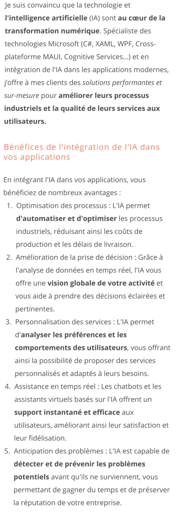 Je suis convaincu que la technologie et l'intelligence artificielle (IA) sont au cœur de la transformation numérique. Spécialiste des technologies Microsoft (C#, XAML, WPF, Cross-plateforme MAUI, Cognitive Services...) et en intégration de l'IA dans les applications modernes, j’offre à mes clients des solutions performantes et sur-mesure pour améliorer leurs processus industriels et la qualité de leurs services aux utilisateurs.  Bénéfices de l'intégration de l'IA dans vos applications En intégrant l'IA dans vos applications, vous bénéficiez de nombreux avantages : 	1.	Optimisation des processus : L'IA permet d'automatiser et d'optimiser les processus industriels, réduisant ainsi les coûts de production et les délais de livraison. 	2.	Amélioration de la prise de décision : Grâce à l'analyse de données en temps réel, l'IA vous offre une vision globale de votre activité et vous aide à prendre des décisions éclairées et pertinentes. 	3.	Personnalisation des services : L'IA permet d'analyser les préférences et les comportements des utilisateurs, vous offrant ainsi la possibilité de proposer des services personnalisés et adaptés à leurs besoins. 	4.	Assistance en temps réel : Les chatbots et les assistants virtuels basés sur l'IA offrent un support instantané et efficace aux utilisateurs, améliorant ainsi leur satisfaction et leur fidélisation. 	5.	Anticipation des problèmes : L'IA est capable de détecter et de prévenir les problèmes potentiels avant qu'ils ne surviennent, vous permettant de gagner du temps et de préserver la réputation de votre entreprise.