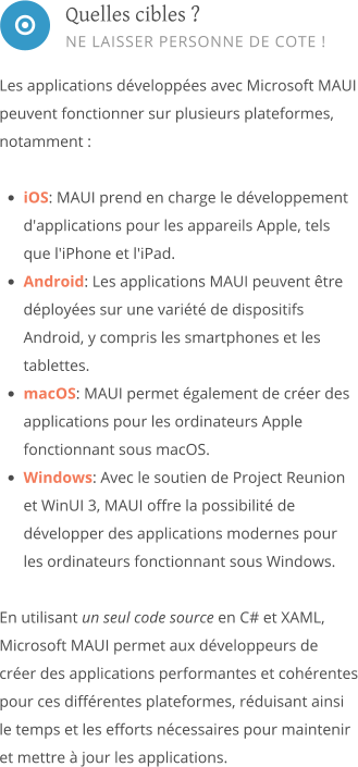  Les applications développées avec Microsoft MAUI peuvent fonctionner sur plusieurs plateformes, notamment :  •	iOS: MAUI prend en charge le développement d'applications pour les appareils Apple, tels que l'iPhone et l'iPad. •	Android: Les applications MAUI peuvent être déployées sur une variété de dispositifs Android, y compris les smartphones et les tablettes. •	macOS: MAUI permet également de créer des applications pour les ordinateurs Apple fonctionnant sous macOS. •	Windows: Avec le soutien de Project Reunion et WinUI 3, MAUI offre la possibilité de développer des applications modernes pour les ordinateurs fonctionnant sous Windows.  En utilisant un seul code source en C# et XAML, Microsoft MAUI permet aux développeurs de créer des applications performantes et cohérentes pour ces différentes plateformes, réduisant ainsi le temps et les efforts nécessaires pour maintenir et mettre à jour les applications.       Quelles cibles ? NE LAISSER PERSONNE DE COTE !