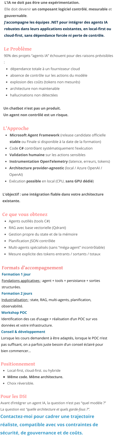 L’IA ne doit pas être une expérimentation. Elle doit devenir un composant logiciel contrôlé, mesurable et gouvernable. J’accompagne les équipes .NET pour intégrer des agents IA robustes dans leurs applications existantes, en local-first ou cloud-first, sans dépendance forcée ni perte de contrôle.  Le Problème 90% des projets “agents IA” échouent pour des raisons prévisibles : •	dépendance totale à un fournisseur cloud •	absence de contrôle sur les actions du modèle •	explosion des coûts (tokens non mesurés) •	architecture non maintenable •	hallucinations non détectées  Un chatbot n’est pas un produit. Un agent non contrôlé est un risque.  L’Approche •	Microsoft Agent Framework (release candidate officielle stable ou Finale si disponible à la date de la formation) •	Code C# contrôlant systématiquement l’exécution •	Validation humaine sur les actions sensibles •	Instrumentation OpenTelemetry (latence, erreurs, tokens) •	Architecture provider-agnostic (local / Azure OpenAI / OpenAI) •	Exécution possible en local (CPU, sans GPU dédié)  L’objectif : une intégration fiable dans votre architecture existante.  Ce que vous obtenez •	Agents outillés (tools C#) •	RAG avec base vectorielle (Qdrant) •	Gestion propre du state et de la mémoire •	Planification JSON contrôlée •	Multi-agents spécialisés (sans “méga-agent” incontrôlable) •	Mesure explicite des tokens entrants / sortants / totaux  Formats d’accompagnement Formation 1 jour Fondations applicatives : agent + tools + persistance + sorties structurées. Formation 2 jours Industrialisation : state, RAG, multi-agents, planification, observabilité. Workshop POC Identification des cas d’usage + réalisation d’un POC sur vos données et votre infrastructure. Conseil & développement Lorsque les cours demandent à être adaptés, lorsque le POC n’est pas suffisant, on a parfois juste besoin d’un conseil éclairé pour bien commencer…  Positionnement •	Local-first, cloud-first. ou hybride •	Même code. Même architecture. •	Choix réversible.  Pour les DSI Avant d’intégrer un agent IA, la question n’est pas “quel modèle ?” La question est “quelle architecture et quels garde-fous ?”. Contactez-moi pour cadrer une trajectoire réaliste, compatible avec vos contraintes de sécurité, de gouvernance et de coûts.
